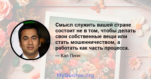 Смысл служить вашей стране состоит не в том, чтобы делать свои собственные вещи или стать мошенничеством, а работать как часть процесса.