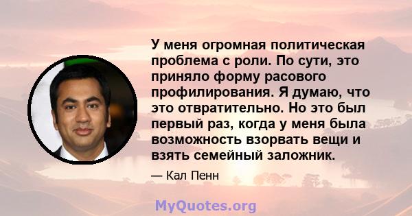 У меня огромная политическая проблема с роли. По сути, это приняло форму расового профилирования. Я думаю, что это отвратительно. Но это был первый раз, когда у меня была возможность взорвать вещи и взять семейный