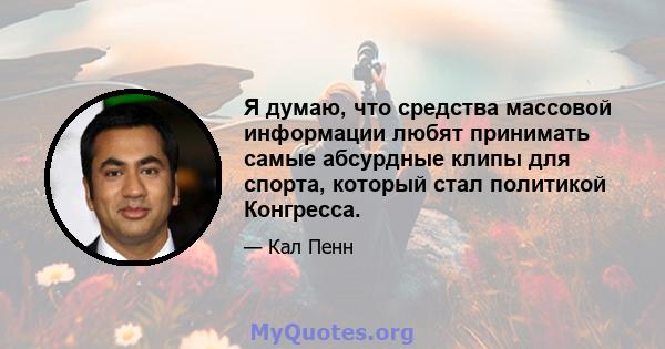 Я думаю, что средства массовой информации любят принимать самые абсурдные клипы для спорта, который стал политикой Конгресса.