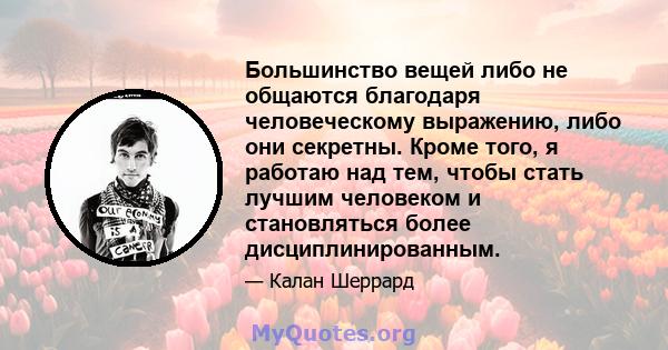 Большинство вещей либо не общаются благодаря человеческому выражению, либо они секретны. Кроме того, я работаю над тем, чтобы стать лучшим человеком и становляться более дисциплинированным.