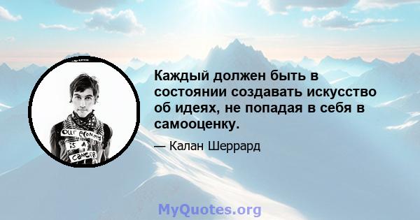 Каждый должен быть в состоянии создавать искусство об идеях, не попадая в себя в самооценку.