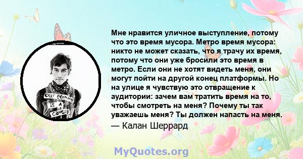 Мне нравится уличное выступление, потому что это время мусора. Метро время мусора: никто не может сказать, что я трачу их время, потому что они уже бросили это время в метро. Если они не хотят видеть меня, они могут