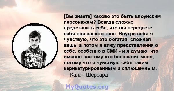 [Вы знаете] каково это быть клоунским персонажем? Всегда сложно представить себе, что вы передаете себя вне вашего тела. Внутри себя я чувствую, что это богатая, сложная вещь, а потом я вижу представления о себе,