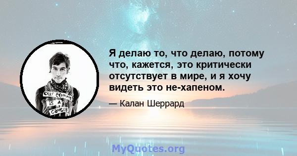 Я делаю то, что делаю, потому что, кажется, это критически отсутствует в мире, и я хочу видеть это не-хапеном.