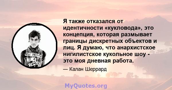 Я также отказался от идентичности «кукловода», это концепция, которая размывает границы дискретных объектов и лиц. Я думаю, что анархистское нигилистское кукольное шоу - это моя дневная работа.