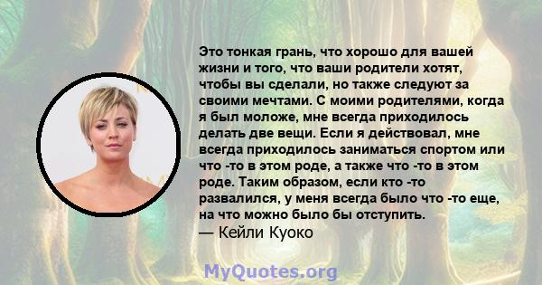 Это тонкая грань, что хорошо для вашей жизни и того, что ваши родители хотят, чтобы вы сделали, но также следуют за своими мечтами. С моими родителями, когда я был моложе, мне всегда приходилось делать две вещи. Если я