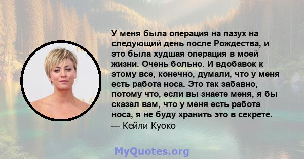 У меня была операция на пазух на следующий день после Рождества, и это была худшая операция в моей жизни. Очень больно. И вдобавок к этому все, конечно, думали, что у меня есть работа носа. Это так забавно, потому что,