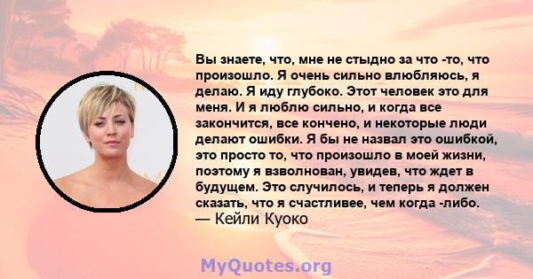 Вы знаете, что, мне не стыдно за что -то, что произошло. Я очень сильно влюбляюсь, я делаю. Я иду глубоко. Этот человек это для меня. И я люблю сильно, и когда все закончится, все кончено, и некоторые люди делают