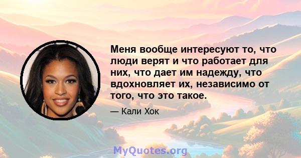 Меня вообще интересуют то, что люди верят и что работает для них, что дает им надежду, что вдохновляет их, независимо от того, что это такое.