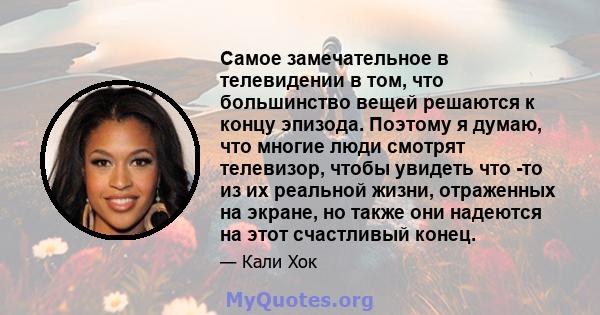 Самое замечательное в телевидении в том, что большинство вещей решаются к концу эпизода. Поэтому я думаю, что многие люди смотрят телевизор, чтобы увидеть что -то из их реальной жизни, отраженных на экране, но также они 