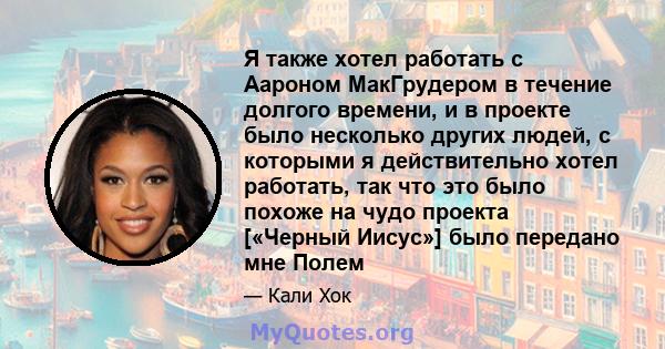 Я также хотел работать с Аароном МакГрудером в течение долгого времени, и в проекте было несколько других людей, с которыми я действительно хотел работать, так что это было похоже на чудо проекта [«Черный Иисус»] было