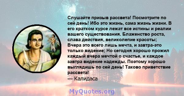 Слушайте призыв рассвета! Посмотрите по сей день! Ибо это жизнь, сама жизнь жизни. В его кратком курсе лежат все истины и реалии вашего существования. Блаженство роста, слава действия, великолепие красоты; Вчера это