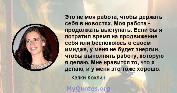 Это не моя работа, чтобы держать себя в новостях. Моя работа - продолжать выступать. Если бы я потратил время на продвижение себя или беспокоюсь о своем имидже, у меня не будет энергии, чтобы выполнять работу, которую я 