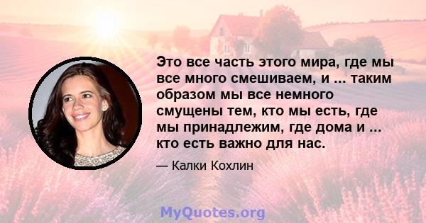 Это все часть этого мира, где мы все много смешиваем, и ... таким образом мы все немного смущены тем, кто мы есть, где мы принадлежим, где дома и ... кто есть важно для нас.