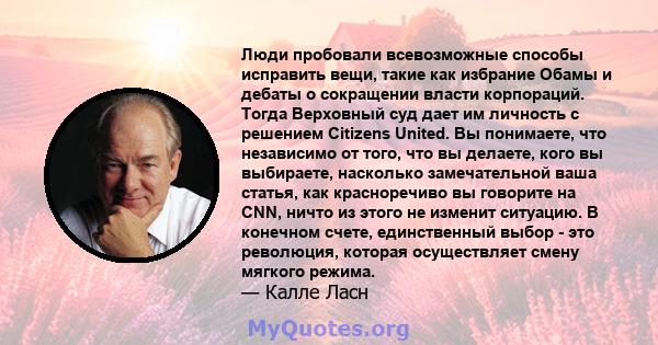 Люди пробовали всевозможные способы исправить вещи, такие как избрание Обамы и дебаты о сокращении власти корпораций. Тогда Верховный суд дает им личность с решением Citizens United. Вы понимаете, что независимо от