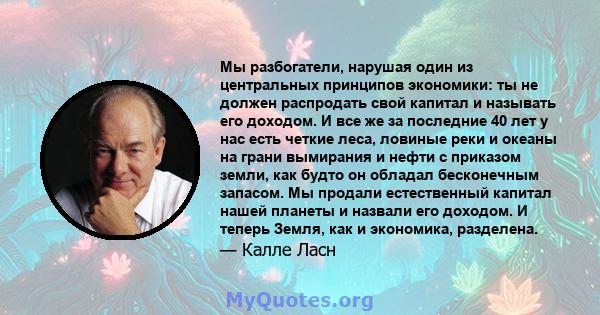 Мы разбогатели, нарушая один из центральных принципов экономики: ты не должен распродать свой капитал и называть его доходом. И все же за последние 40 лет у нас есть четкие леса, ловиные реки и океаны на грани вымирания 