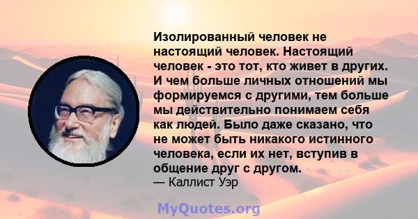 Изолированный человек не настоящий человек. Настоящий человек - это тот, кто живет в других. И чем больше личных отношений мы формируемся с другими, тем больше мы действительно понимаем себя как людей. Было даже