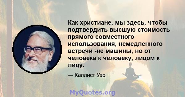 Как христиане, мы здесь, чтобы подтвердить высшую стоимость прямого совместного использования, немедленного встречи -не машины, но от человека к человеку, лицом к лицу.