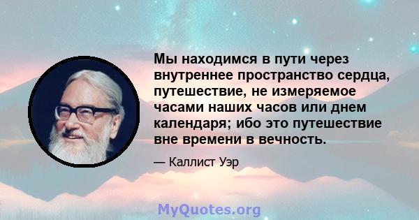 Мы находимся в пути через внутреннее пространство сердца, путешествие, не измеряемое часами наших часов или днем ​​календаря; ибо это путешествие вне времени в вечность.