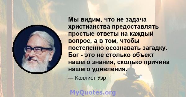 Мы видим, что не задача христианства предоставлять простые ответы на каждый вопрос, а в том, чтобы постепенно осознавать загадку. Бог - это не столько объект нашего знания, сколько причина нашего удивления.