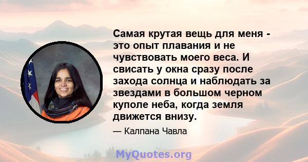 Самая крутая вещь для меня - это опыт плавания и не чувствовать моего веса. И свисать у окна сразу после захода солнца и наблюдать за звездами в большом черном куполе неба, когда земля движется внизу.