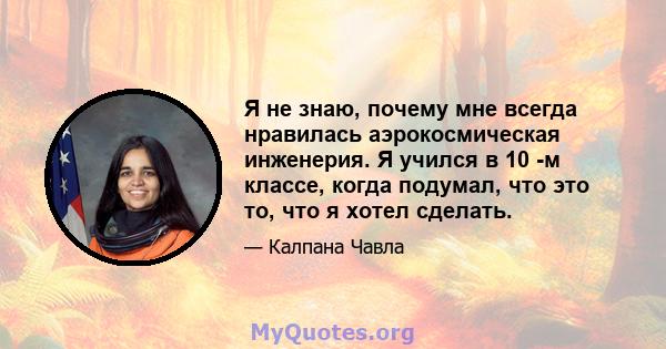 Я не знаю, почему мне всегда нравилась аэрокосмическая инженерия. Я учился в 10 -м классе, когда подумал, что это то, что я хотел сделать.