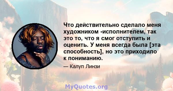 Что действительно сделало меня художником -исполнителем, так это то, что я смог отступить и оценить. У меня всегда была [эта способность], но это приходило к пониманию.