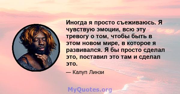 Иногда я просто съеживаюсь. Я чувствую эмоции, всю эту тревогу о том, чтобы быть в этом новом мире, в которое я развивался. Я бы просто сделал это, поставил это там и сделал это.