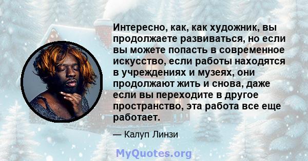 Интересно, как, как художник, вы продолжаете развиваться, но если вы можете попасть в современное искусство, если работы находятся в учреждениях и музеях, они продолжают жить и снова, даже если вы переходите в другое