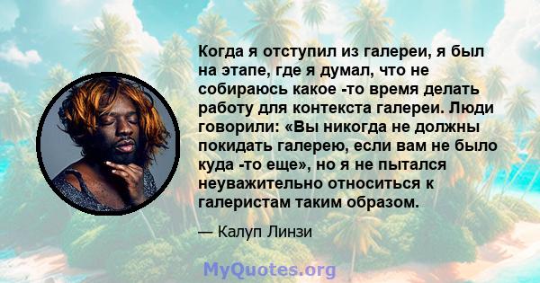 Когда я отступил из галереи, я был на этапе, где я думал, что не собираюсь какое -то время делать работу для контекста галереи. Люди говорили: «Вы никогда не должны покидать галерею, если вам не было куда -то еще», но я 