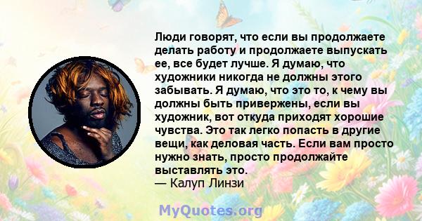 Люди говорят, что если вы продолжаете делать работу и продолжаете выпускать ее, все будет лучше. Я думаю, что художники никогда не должны этого забывать. Я думаю, что это то, к чему вы должны быть привержены, если вы