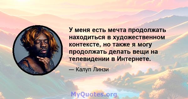 У меня есть мечта продолжать находиться в художественном контексте, но также я могу продолжать делать вещи на телевидении в Интернете.