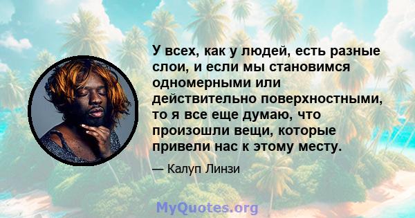 У всех, как у людей, есть разные слои, и если мы становимся одномерными или действительно поверхностными, то я все еще думаю, что произошли вещи, которые привели нас к этому месту.