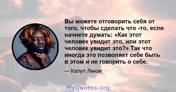 Вы можете отговорить себя от того, чтобы сделать что -то, если начнете думать: «Как этот человек увидит это, или этот человек увидит это?» Так что иногда это позволяет себе быть в этом и не говорить о себе.