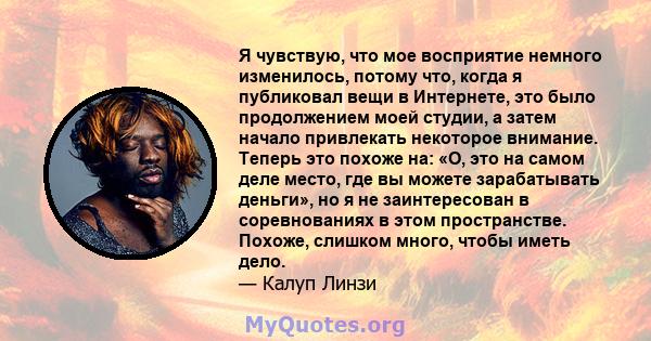 Я чувствую, что мое восприятие немного изменилось, потому что, когда я публиковал вещи в Интернете, это было продолжением моей студии, а затем начало привлекать некоторое внимание. Теперь это похоже на: «О, это на самом 