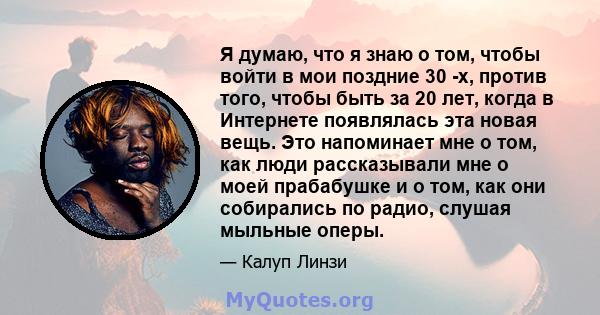 Я думаю, что я знаю о том, чтобы войти в мои поздние 30 -х, против того, чтобы быть за 20 лет, когда в Интернете появлялась эта новая вещь. Это напоминает мне о том, как люди рассказывали мне о моей прабабушке и о том,