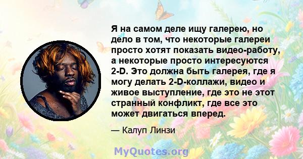 Я на самом деле ищу галерею, но дело в том, что некоторые галереи просто хотят показать видео-работу, а некоторые просто интересуются 2-D. Это должна быть галерея, где я могу делать 2-D-коллажи, видео и живое