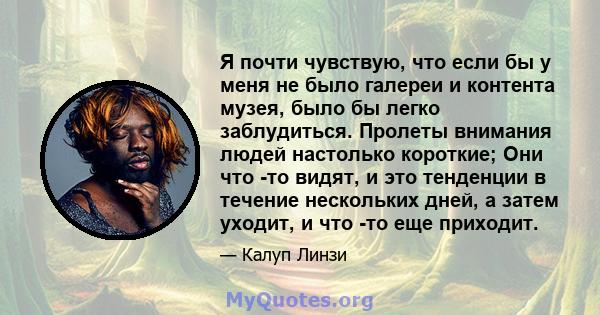 Я почти чувствую, что если бы у меня не было галереи и контента музея, было бы легко заблудиться. Пролеты внимания людей настолько короткие; Они что -то видят, и это тенденции в течение нескольких дней, а затем уходит,