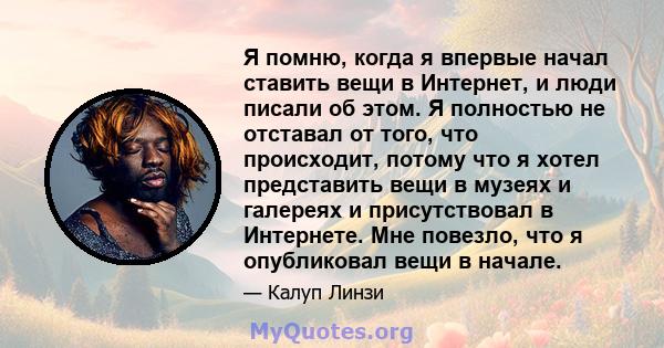 Я помню, когда я впервые начал ставить вещи в Интернет, и люди писали об этом. Я полностью не отставал от того, что происходит, потому что я хотел представить вещи в музеях и галереях и присутствовал в Интернете. Мне