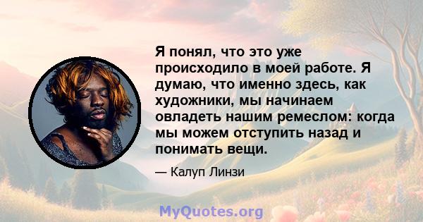 Я понял, что это уже происходило в моей работе. Я думаю, что именно здесь, как художники, мы начинаем овладеть нашим ремеслом: когда мы можем отступить назад и понимать вещи.