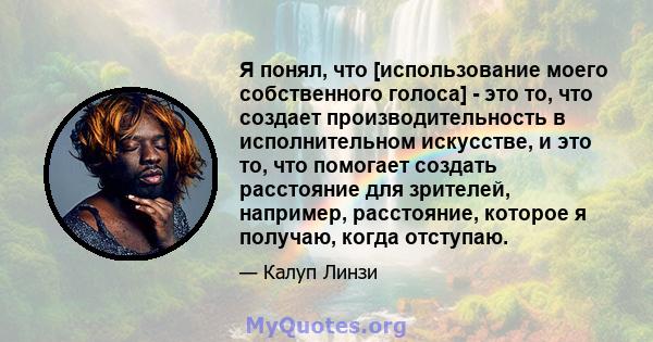 Я понял, что [использование моего собственного голоса] - это то, что создает производительность в исполнительном искусстве, и это то, что помогает создать расстояние для зрителей, например, расстояние, которое я