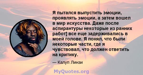 Я пытался выпустить эмоции, проявлять эмоции, а затем вошел в мир искусства. Даже после аспирантуры некоторые из ранних работ] все еще задерживались в моей голове. Я понял, что были некоторые части, где я чувствовал,