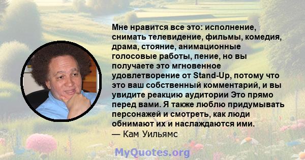 Мне нравится все это: исполнение, снимать телевидение, фильмы, комедия, драма, стояние, анимационные голосовые работы, пение, но вы получаете это мгновенное удовлетворение от Stand-Up, потому что это ваш собственный