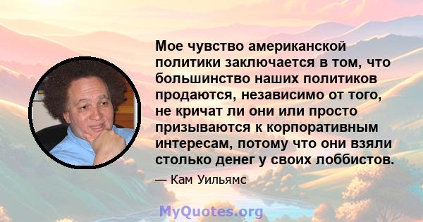 Мое чувство американской политики заключается в том, что большинство наших политиков продаются, независимо от того, не кричат ​​ли они или просто призываются к корпоративным интересам, потому что они взяли столько денег 