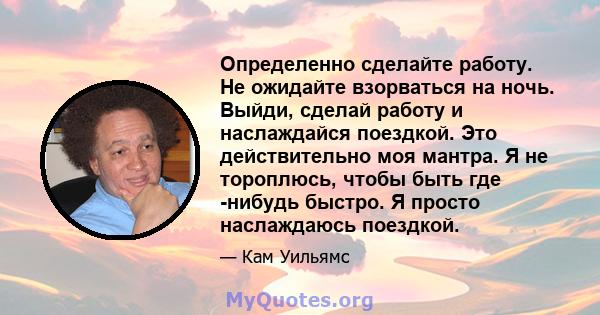 Определенно сделайте работу. Не ожидайте взорваться на ночь. Выйди, сделай работу и наслаждайся поездкой. Это действительно моя мантра. Я не тороплюсь, чтобы быть где -нибудь быстро. Я просто наслаждаюсь поездкой.