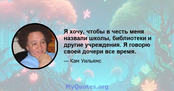 Я хочу, чтобы в честь меня назвали школы, библиотеки и другие учреждения. Я говорю своей дочери все время.