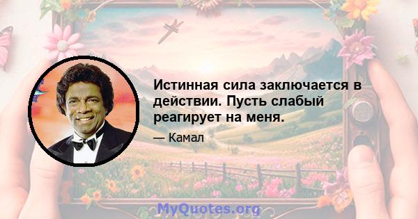 Истинная сила заключается в действии. Пусть слабый реагирует на меня.