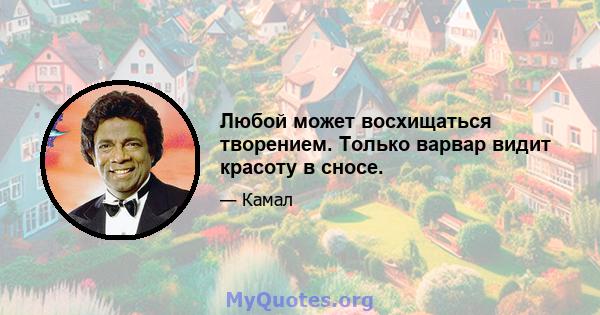 Любой может восхищаться творением. Только варвар видит красоту в сносе.