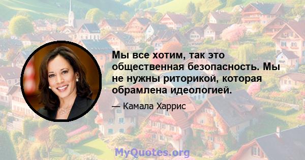 Мы все хотим, так это общественная безопасность. Мы не нужны риторикой, которая обрамлена идеологией.