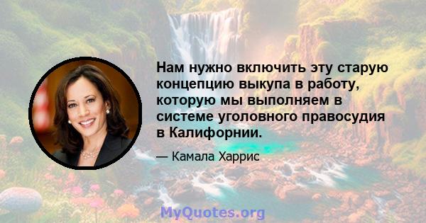 Нам нужно включить эту старую концепцию выкупа в работу, которую мы выполняем в системе уголовного правосудия в Калифорнии.